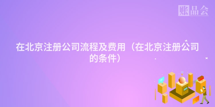 在北京注册公司流程及费用（在北京注册公司的条件）