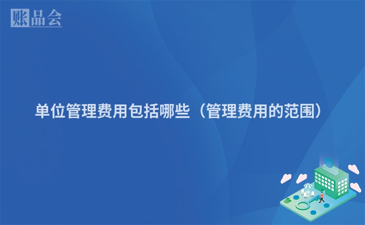 单位管理费用包括哪些(管理费用的范围)