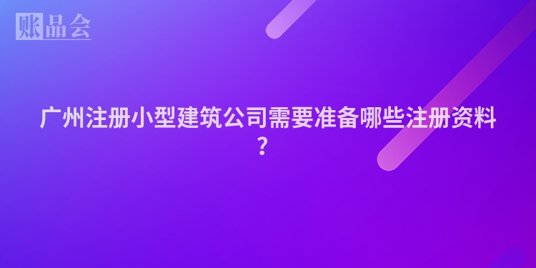广州注册小型建筑公司需要准备哪些注册资料?