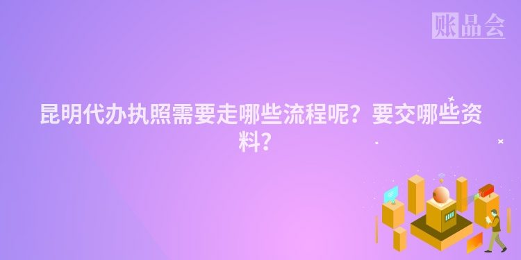 昆明代办执照需要走哪些流程呢?要交哪些资料?