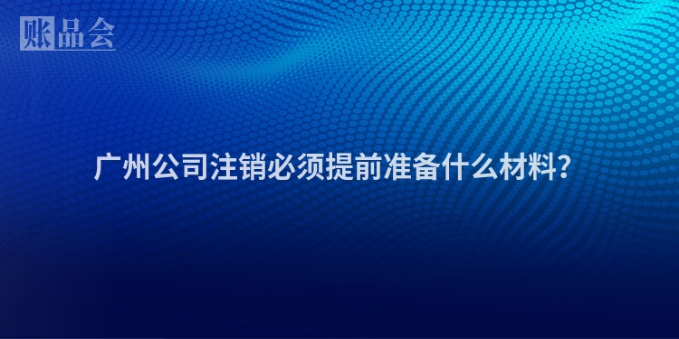 广州公司注销必须提前准备什么材料?