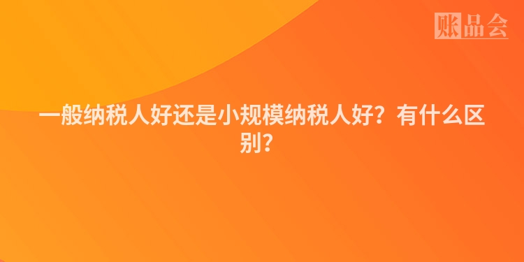 一般纳税人好还是小规模纳税人好?有什么区别?